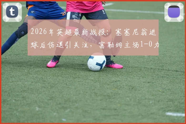 2026年英超最新战报：塞塞尼翁进球后伤退引关注，富勒姆主场1-0力克阿斯顿维拉，附全场数据与战术解析