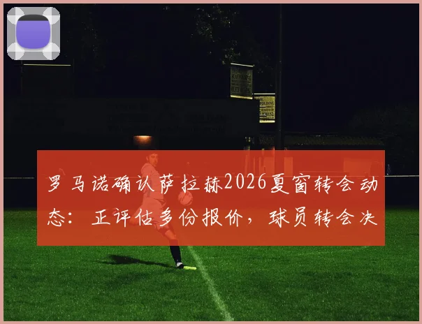 罗马诺确认萨拉赫2026夏窗转会动态:正评估多份报价,球员转会决定时间线曝光