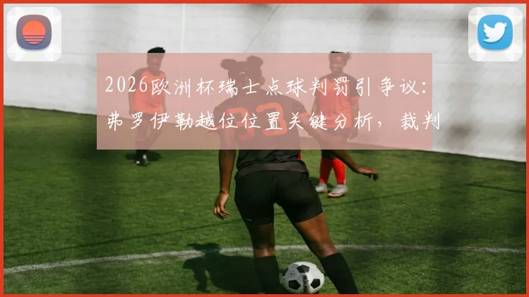 2026欧洲杯瑞士点球判罚引争议：弗罗伊勒越位位置关键分析，裁判判罚细节与动图回看