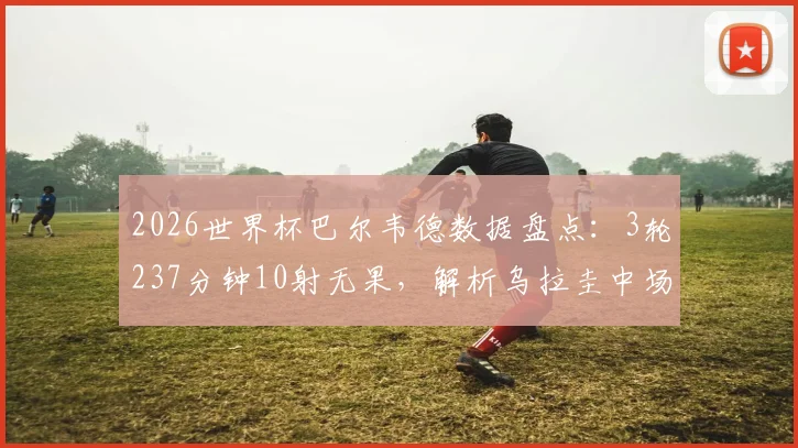 2026世界杯巴尔韦德数据盘点:3轮237分钟10射无果,解析乌拉圭中场告别之旅