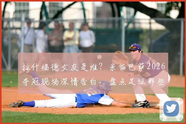 拉什福德女友是谁?亲临巴萨2026夺冠现场深情告白,盘点足坛那些令人羡慕的情侣支持时刻