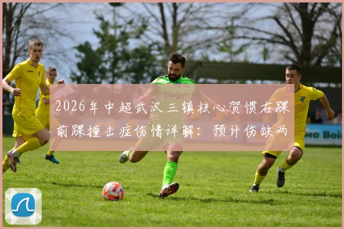 2026年中超武汉三镇核心贺惯右踝前踝撞击症伤情详解:预计伤缺两周对球队战术有何影响?