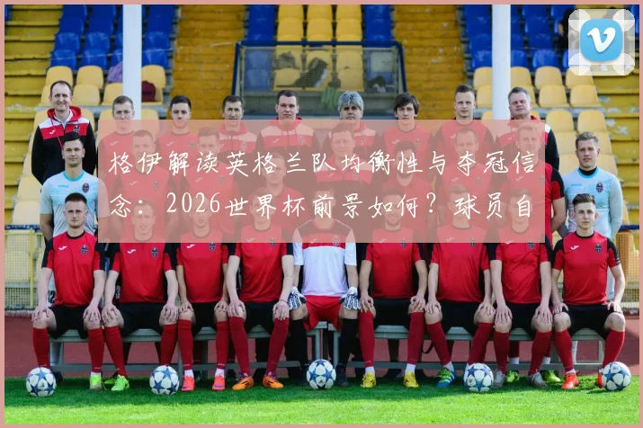 格伊解读英格兰队均衡性与夺冠信念：2026世界杯前景如何？球员自身心态成关键