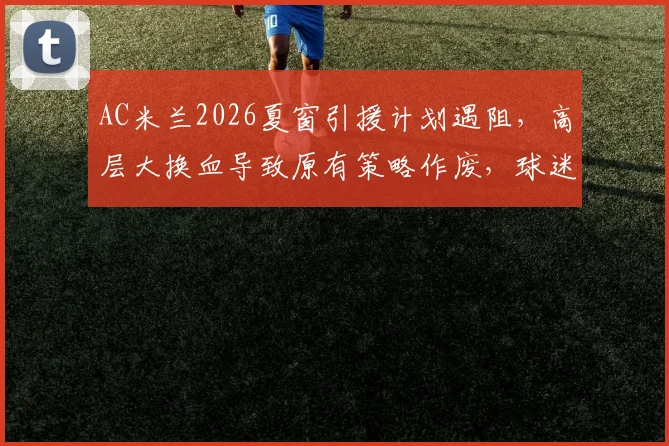 AC米兰2026夏窗引援计划遇阻,高层大换血导致原有策略作废,球迷如何看球队未来走向
