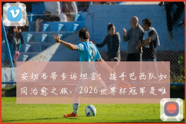 安切洛蒂专访坦言：接手巴西队如同治愈之旅，2026世界杯冠军是唯一目标