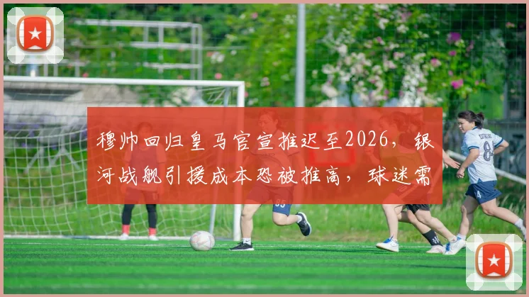 穆帅回归皇马官宣推迟至2026，银河战舰引援成本恐被推高，球迷需关注哪些目标？