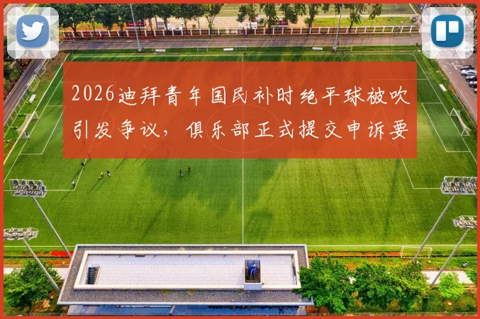 2026迪拜青年国民补时绝平球被吹引发争议,俱乐部正式提交申诉要求比赛重赛