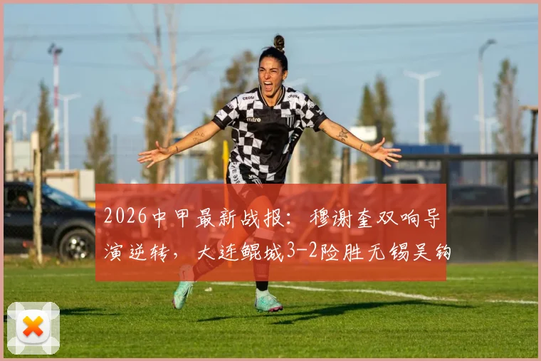 2026中甲最新战报：穆谢奎双响导演逆转，大连鲲城3-2险胜无锡吴钩，附进球集锦与积分榜分析