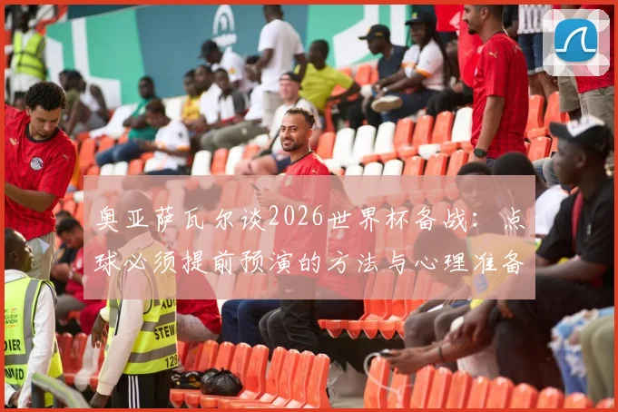 奥亚萨瓦尔谈2026世界杯备战:点球必须提前预演的方法与心理准备,详解西班牙队前景