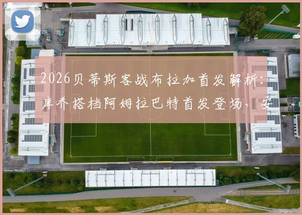 2026贝蒂斯客战布拉加首发解析：库乔搭档阿姆拉巴特首发登场，安东尼替补待命，阵容效果前瞻
