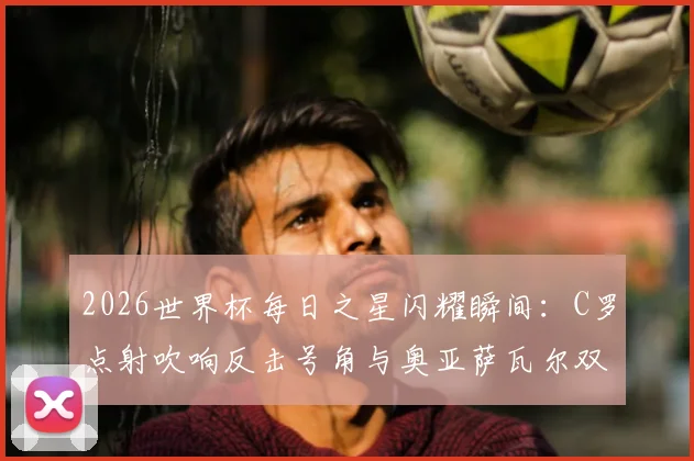 2026世界杯每日之星闪耀瞬间：C罗点射吹响反击号角与奥亚萨瓦尔双响高光回顾