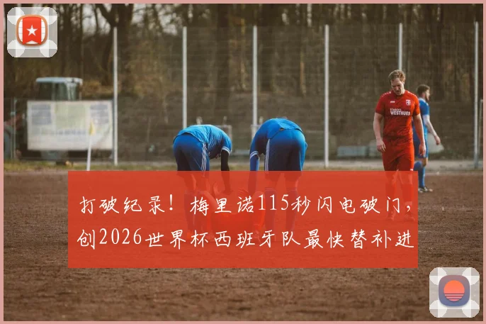 打破纪录！梅里诺115秒闪电破门，创2026世界杯西班牙队最快替补进球奇迹