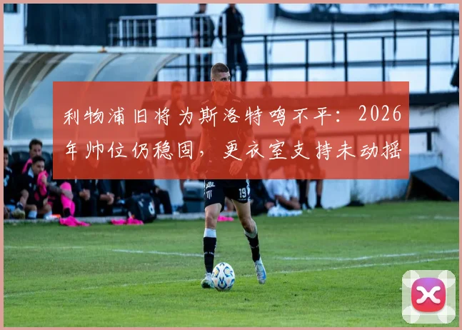 利物浦旧将为斯洛特鸣不平：2026年帅位仍稳固，更衣室支持未动摇，详解为何他不该被苛责