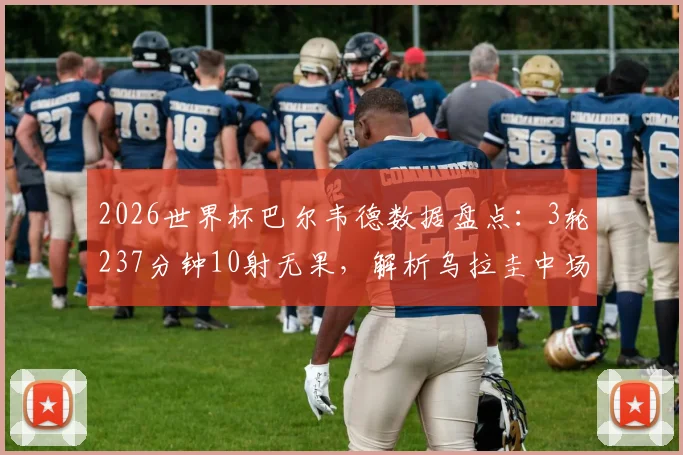 2026世界杯巴尔韦德数据盘点：3轮237分钟10射无果，解析乌拉圭中场告别之旅
