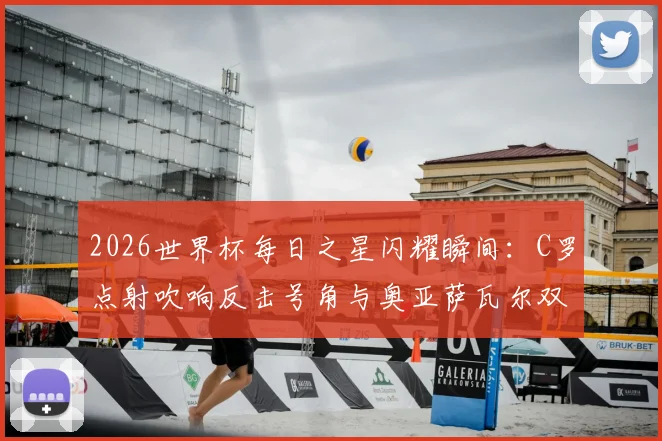 2026世界杯每日之星闪耀瞬间:C罗点射吹响反击号角与奥亚萨瓦尔双响高光回顾