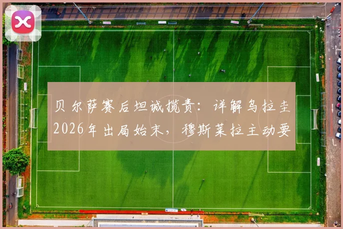 贝尔萨赛后坦诚揽责:详解乌拉圭2026年出局始末,穆斯莱拉主动要求被换下引热议