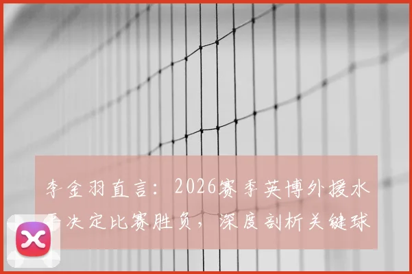 李金羽直言：2026赛季英博外援水平决定比赛胜负，深度剖析关键球星如何左右战局走势