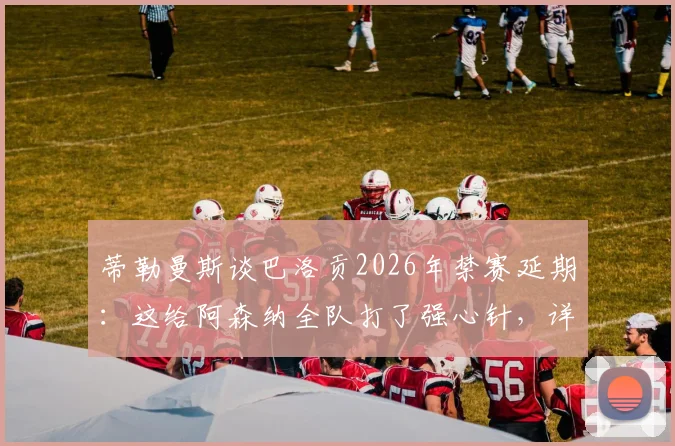 蒂勒曼斯谈巴洛贡2026年禁赛延期：这给阿森纳全队打了强心针，详解禁赛规则与球队应对策略