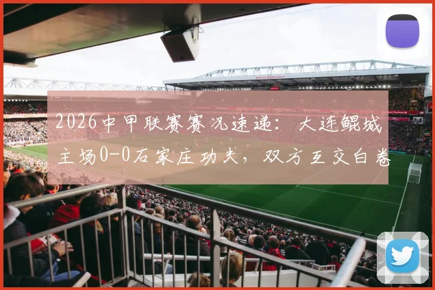 2026中甲联赛赛况速递：大连鲲城主场0-0石家庄功夫，双方互交白卷无建树（附赛后分析及积分榜影响）